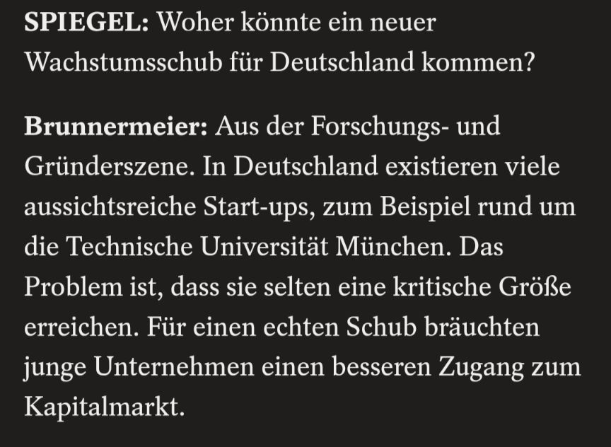SPIEGEL: Woher könnte ein neuer

Wachstumsschub für Deutschland kommen?

Brunnermeier: Aus der Forschungs- und

Gründerszene. In Deutschland existieren viele aussichtsreiche Start-ups, zum Beispiel rund um die Technische Universität München. Das Problem ist, dass sie selten eine kritische Größe erreichen. Für einen echten Schub bräuchten junge Unternehmen einen besseren Zugang zum Kapitalmarkt.