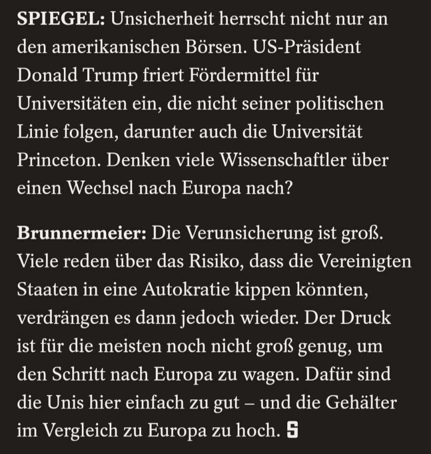 SPIEGEL: Unsicherheit herrscht nicht nur an den amerikanischen Börsen. US-Präsident Donald Trump friert Fördermittel für Universitäten ein, die nicht seiner politischen Linie folgen, darunter auch die Universität Princeton. Denken viele Wissenschaftler über einen Wechsel nach Europa nach?

Brunnermeier: Die Verunsicherung ist groß.

Viele reden über das Risiko, dass die Vereinigten Staaten in eine Autokratie kippen könnten, verdrängen es dann jedoch wieder. Der Druck ist für die meisten noch nicht groß genug, um den Schritt nach Europa zu wagen. Dafür sind die Unis hier einfach zu gut – und die Gehälter im Vergleich zu Europa zu hoch.