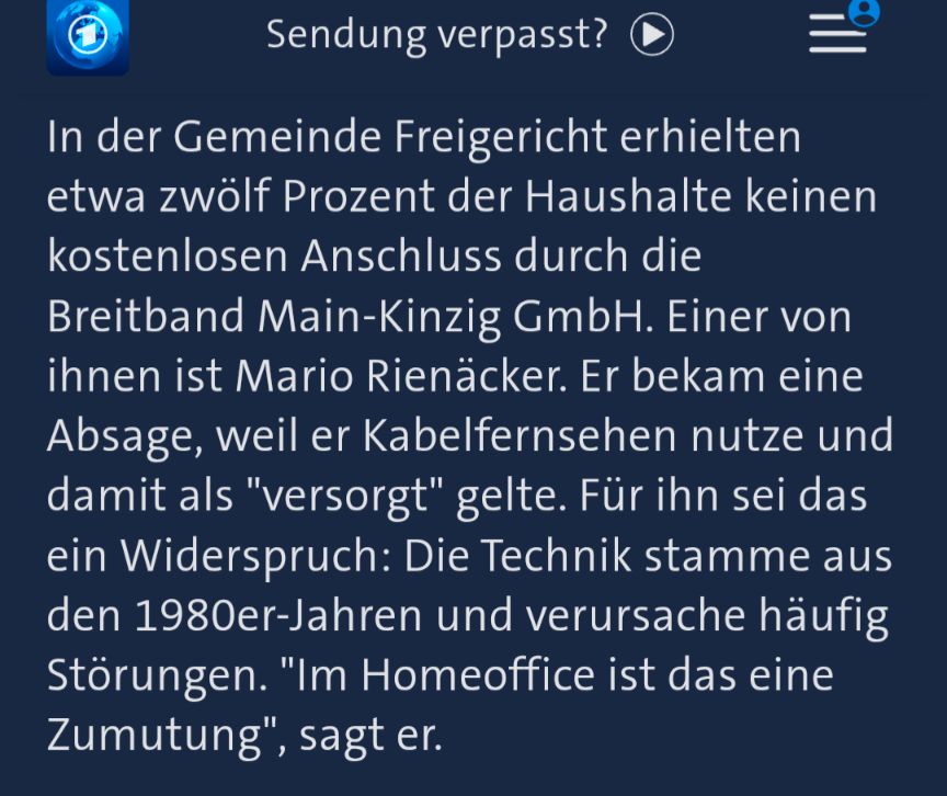 In der Gemeinde Freigericht erhielten etwa zwölf Prozent der Haushalte keinen kostenlosen Anschluss durch die Breitband Main-Kinzig GmbH. Einer von ihnen ist Mario Rienäcker. Er bekam eine Absage, weil er Kabelfernsehen nutze und damit als "versorgt" gelte. Für ihn sei das ein Widerspruch: Die Technik stamme aus den 1980er-Jahren und verursache häufig Störungen. "Im Homeoffice ist das eine Zumutung", sagt er.