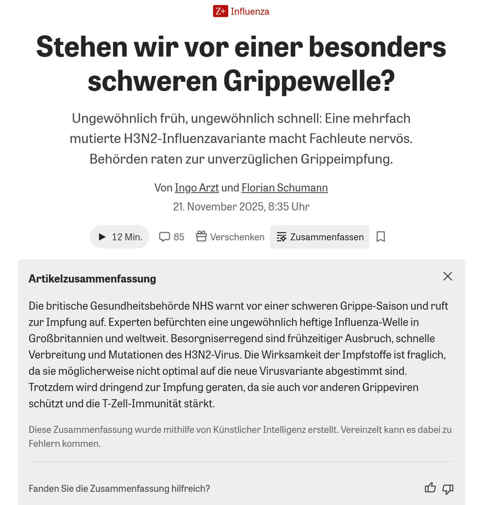 Z+

Stehen wir vor einer besonders
schweren Grippewelle?

Ungewöhnlich früh, ungewöhnlich schnell: Eine mehrfach
mutierte H3N2-Influenzavariante macht Fachleute nervös.
Behörden raten zur unverzüglichen Grippeimpfung.

Von Ingo Arzt und Florian Schumann
21. November 2025, 8:35 Uhr



Artikelzusammenfassung

Die britische Gesundheitsbehörde NHS warnt vor einer schweren Grippe-Saison und ruft zur Impfung auf. Experten befürchten eine ungewöhnlich heftige Influenza-Welle in Großbritannien und weltweit. Besorgniserregend sind frühzeitiger Ausbruch, schnelle Verbreitung und Mutationen des H3N2-Virus. Die Wirksamkeit der Impfstoffe ist fraglich, da sie möglicherweise nicht optimal auf die neue Virusvariante abgestimmt sind. Trotzdem wird dringend zur Impfung geraten, da sie auch vor anderen Grippeviren schützt und die T-Zell-Immunität stärkt.

Diese Zusammenfassung wurde mithilfe von Künstlicher Intelligenz erstellt. Vereinzelt kann es dabei zu Fehlern kommen.
