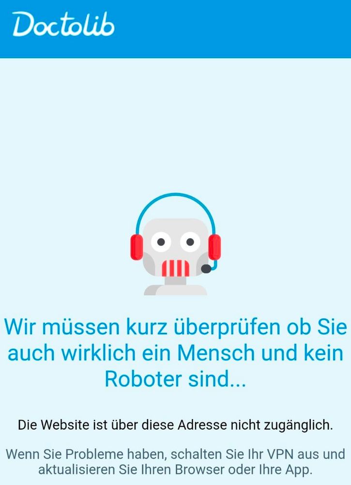 Screenshot:

Doctolib

[Grafik eines Roboter-Kopfes]

Wir müssen kurz überprüfen ob Sie auch wirklich ein Mensch und kein Roboter sind...

Die Website ist über diese Adresse nicht zugänglich.

Wenn Sie Probleme haben, schalten Sie Ihr VPN aus und aktualisieren Sie Ihren Browser oder Ihre App.