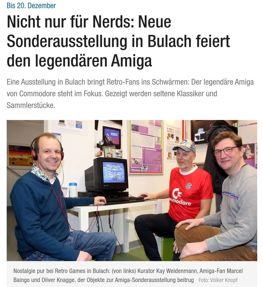 Screenshot aus dem verlinkten Artikel der BNN:

Bis 20. Dezember

Nicht nur für Nerds: Neue Sonderausstellung in Bulach feiert den legendären Amiga

Eine Ausstellung in Bulach bringt Retro-Fans ins Schwärmen: Der legendäre Amiga von Commodore steht im Fokus. Gezeigt werden seltene Klassiker und Sammlerstücke.

[Bild mit den drei sitzenden Personen und einem Amiga mit Monitor auf einem Tisch]

Nostalgie pur bei Retro Games in Bulach: (von links) Kurator Kay Weidenmann, Amiga-Fan Marcel Baingo und Oliver Knagge, der Objekte zur Amiga-Sonderausstellung beitrug 
Foto: Volker Knopf