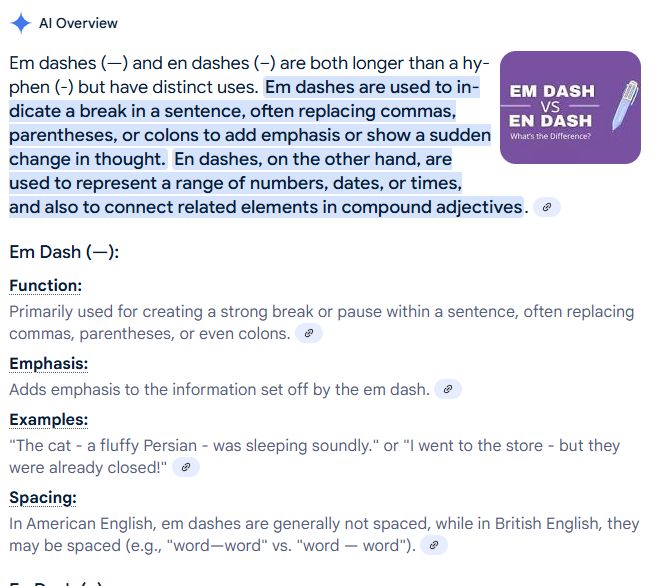 Screenshot of text from Google search, with "AI Overview" at the top and a purple graphic reading EM DASH vs EN DASH with a multi-pen next to it. Full text reads:

AI Overview
Em Dash vs En Dash: What's the Difference? - Capitalize My Title
Em dashes (—) and en dashes (–) are both longer than a hyphen (-) but have distinct uses. Em dashes are used to indicate a break in a sentence, often replacing commas, parentheses, or colons to add emphasis or show a sudden change in thought. En dashes, on the other hand, are used to represent a range of numbers, dates, or times, and also to connect related elements in compound adjectives. 
Em Dash (—):
Function:
.
Primarily used for creating a strong break or pause within a sentence, often replacing commas, parentheses, or even colons. 
Emphasis:
.
Adds emphasis to the information set off by the em dash. 
Examples:
.
"The cat - a fluffy Persian - was sleeping soundly." or "I went to the store - but they were already closed!" 
Spacing:
.
In American English, em dashes are generally not spaced, while in British English, they may be spaced (e.g., "word—word" vs. "word — word"). 