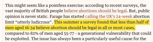 This might seem like a pointless exercise: according to recent surveys, the vast majority of British people believe abortions should be legal. But, public opinion is never static. Farage has started calling the UK’s 24-week abortion limit “utterly ludicrous”. This summer a survey found that less than half of men aged 16-34 believe abortion should be legal in all or most cases, compared to 82% of men aged 55-77 – a generational vulnerability that could be exploited. 