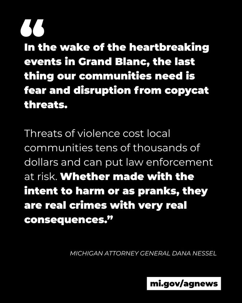 “In the wake of the heartbreaking events in Grand Blanc, the last thing our communities need is fear and disruption from copycat threats. Threats of violence cost local communities tens of thousands of dollars and can put law enforcement at risk. Whether made with the intent to harm or as pranks, they are real crimes with very real consequences.”   

- Attorney General Dana Nessel