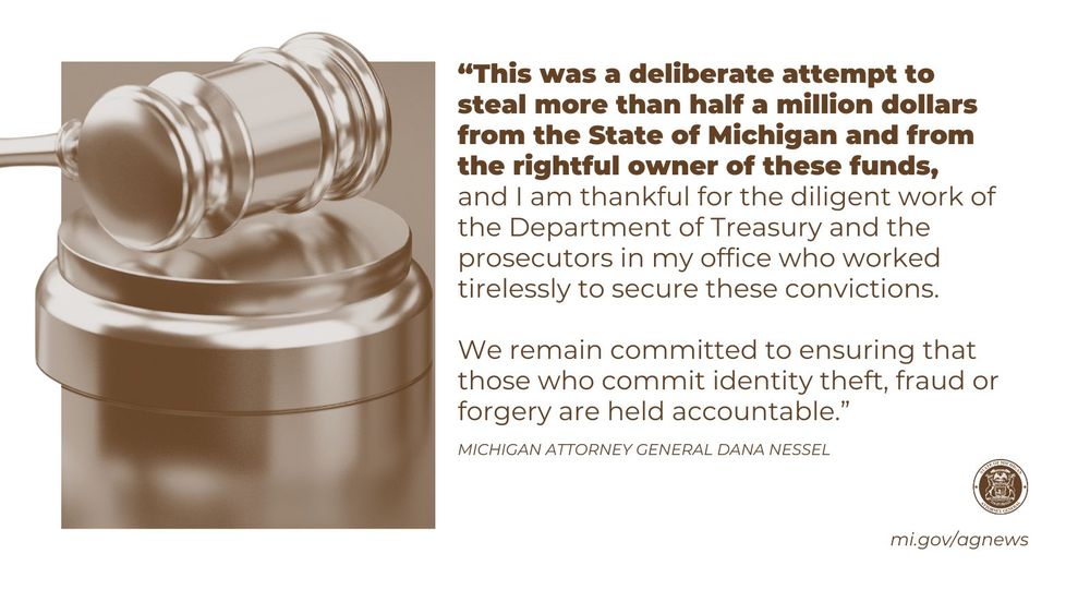 “This was a deliberate attempt to steal more than half a million dollars from the State of Michigan and from the rightful owner of these funds, and I am thankful for the diligent work of the Department of Treasury and the prosecutors in my office who worked tirelessly to secure these convictions. We remain committed to ensuring that those who commit identity theft, fraud or forgery are held accountable," said Attorney General Dana Nessel. 

Read more at mi.gov/agnews

Image: gavel