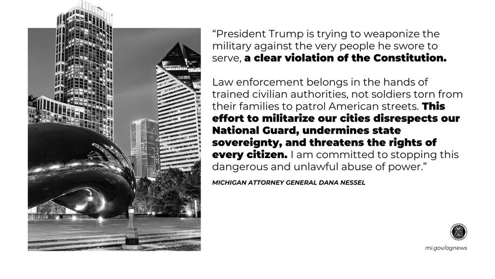 “President Trump is trying to weaponize the military against the very people he swore to serve, a clear violation of the Constitution. Law enforcement belongs in the hands of trained civilian authorities, not soldiers torn from their families to patrol American streets. This effort to militarize our cities disrespects our National Guard, undermines state sovereignty, and threatens the rights of every citizen. I am committed to stopping this dangerous and unlawful abuse of power," said Attorney General Dana Nessel. 

Read more at mi.gov/agnews

Image: skyline of Chicago