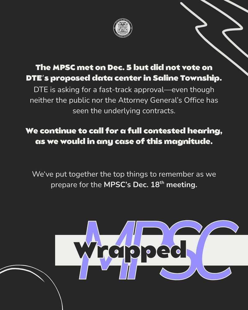 The MPSC met on Dec. 5 but did not vote on DTE’s proposed data center in Saline Township.
DTE is asking for a fast-track approval—even though neither the public nor the Attorney General’s Office has seen the underlying contracts.

We continue to call for a full contested hearing, as we would in any case of this magnitude.


We‘ve put together the top things to remember as we prepare for the MPSC’s Dec. 18th meeting.

MPSC Wrapped