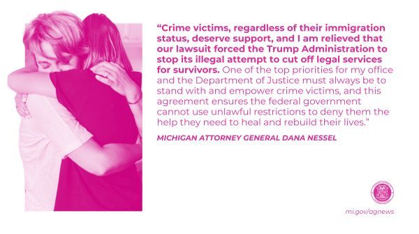 “Crime victims, regardless of their immigration status, deserve support, and I am relieved that our lawsuit forced the Trump Administration to stop its illegal attempt to cut off legal services for survivors. One of the top priorities for my office and the Department of Justice must always be to stand with and empower crime victims, and this agreement ensures the federal government cannot use unlawful restrictions to deny them the help they need to heal and rebuild their lives," said Attorney General Dana Nessel. 

Read more at mi.gov/agnews   

Image: women hugging