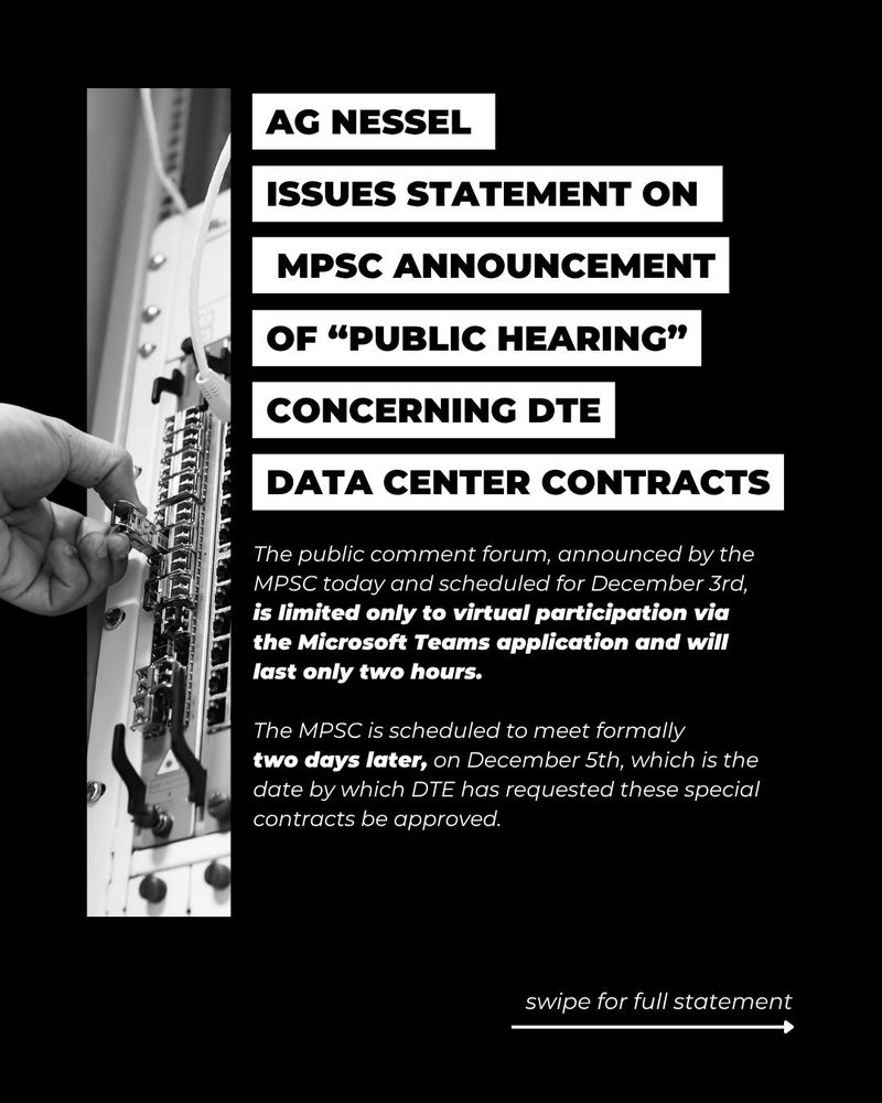 AG Nessel Statement on MPSC Announcement of “Public Hearing” Concerning DTE Data Center Contracts 

The public comment forum, announced by the MPSC today and scheduled for December 3rd, is limited only to virtual participation via the Microsoft Teams application and will last only two hours. 

The MPSC is scheduled to meet formally 
two days later, on December 5th, which is the date by which DTE has requested these special contracts be approved.  

mi.gov/agnews

Image: hand working at a data center