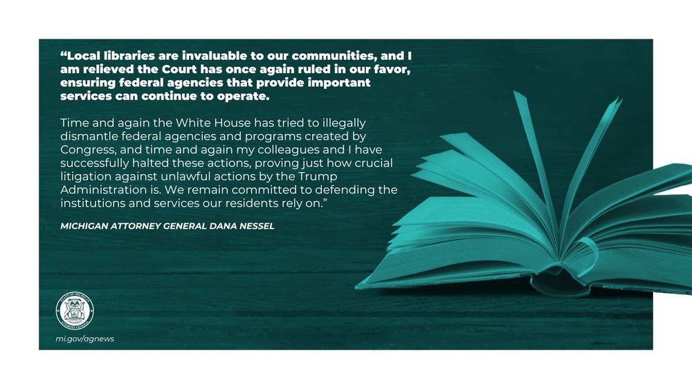 “Local libraries are invaluable to our communities, and I am relieved the Court has once again ruled in our favor, ensuring federal agencies that provide important services can continue to operate. 

Time and again the White House has tried to illegally dismantle federal agencies and programs created by Congress, and time and again my colleagues and I have successfully halted these actions, proving just how crucial litigation against unlawful actions by the Trump Administration is. We remain committed to defending the institutions and services our residents rely on," said Attorney General Dana Nessel. 

Read more at mi.gov/agnews

Image: open book