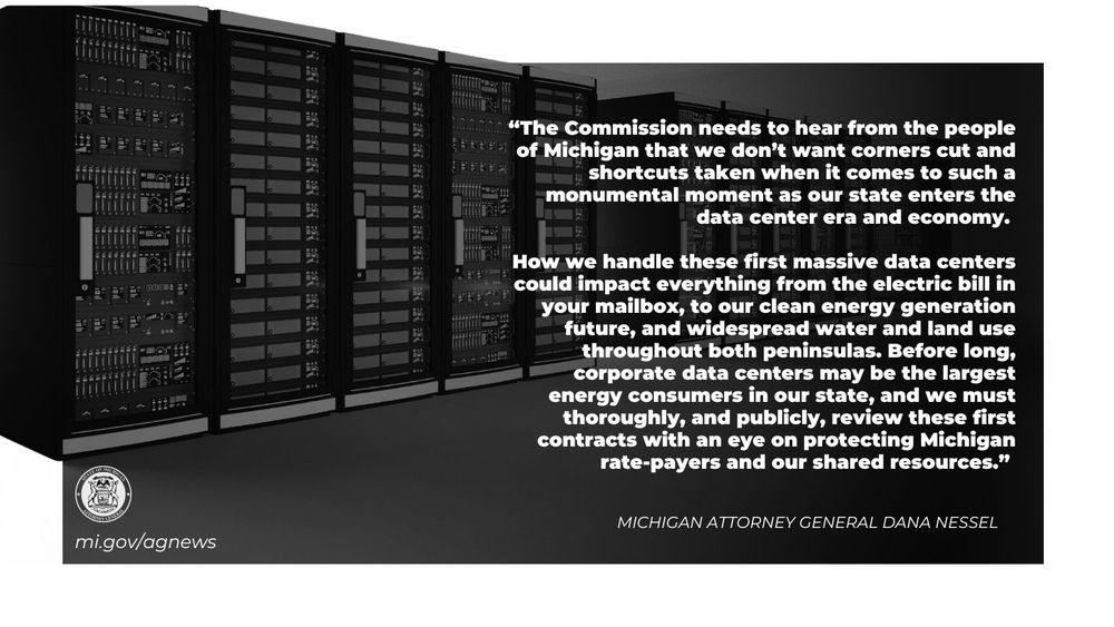 “The Commission needs to hear from the people of Michigan that we don’t want corners cut and shortcuts taken when it comes to such a monumental moment as our state enters the data center era and economy. 

How we handle these first massive data centers could impact everything from the electric bill in your mailbox, to our clean energy generation future, and widespread water and land use throughout both peninsulas. Before long, corporate data centers may be the largest energy consumers in our state, and we must thoroughly, and publicly, review these first contracts with an eye on protecting Michigan rate-payers and our shared resources," said Attorney General Dana Nessel. 

Read more at mi.gov/agnews

Image: data center