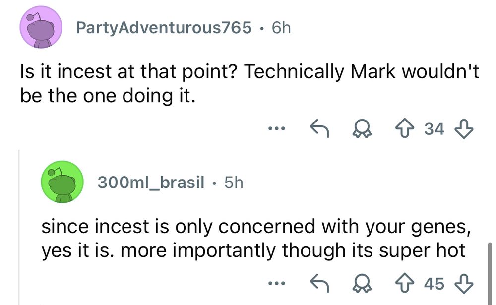 Screenshot of 2 Reddit replies to the post from the previous image.

PartyAdventurous765 says:
“Is it incest at that point? Technically Mark wouldn't be the one doing it.”

300ml_brasil says:
“since incest is only concerned with your genes, yes it is. more importantly though its super hot”