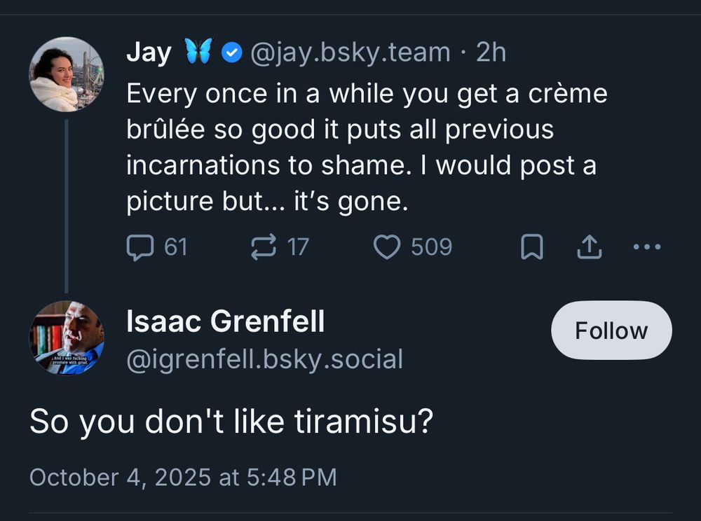 Screenshot of skeet exchange

Jay @jay.bsky.team
Every once in a while you get a crème brûlée so good it puts all previous incarnations to shame. I would post a picture but... it's gone.

Isaac Grenfell @igrenfell.bsky.social
So you don't like tiramisu?
