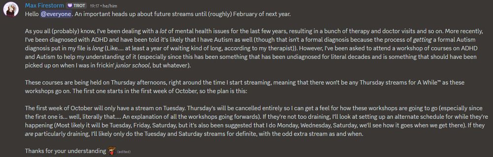 Screenshot from a Discord post by me in my server.

Hello @everyone. An important heads up about future streams until (roughly) February of next year.

As you all (probably) know, I've been dealing with a lot of mental health issues for the last few years, resulting in a bunch of therapy and doctor visits and so on. More recently, I've been diagnosed with ADHD and have been told it's likely that I have Autism as well (though that isn't a formal diagnosis because the process of getting a formal Autism diagnosis put in my file is long (Like.... at least a year of waiting kind of long, according to my therapist)). However, I've been asked to attend a workshop of courses on ADHD and Autism to help my understanding of it (especially since this has been something that has been undiagnosed for literal decades and is something that should have been picked up on when I was in frickin' junior school, but whatever). 

These courses are being held on Thursday afternoons, right around the time I start streaming, meaning that there won't be any Thursday streams for A While™ as these workshops go on. The first one starts in the first week of October, so the plan is this:

The first week of October will only have a stream on Tuesday. Thursday's will be cancelled entirely so I can get a feel for how these workshops are going to go (especially since the first one is... well, literally that.... An explanation of all the workshops going forwards). If they're not too draining, I'll look at setting up an alternate schedule for while they're happening (Most likely it will be Tuesday, Friday, Saturday, but it's also been suggested that I do Monday, Wednesday, Saturday, we'll see how it goes when we get there). If they are particularly draining, I'll likely only do the Tuesday and Saturday streams for definite, with the odd extra stream as and when.

Thanks for your understanding :MaxFirLove: