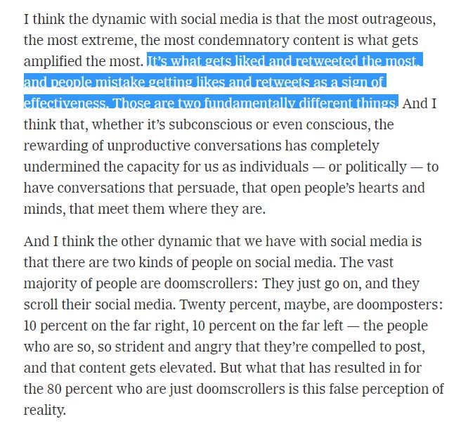 "I think the dynamic with social media is that the most outrageous, the most extreme, the most condemnatory content is what gets amplified the most. It’s what gets liked and retweeted the most, and people mistake getting likes and retweets as a sign of effectiveness. Those are two fundamentally different things. And I think that, whether it’s subconscious or even conscious, the rewarding of unproductive conversations has completely undermined the capacity for us as individuals — or politically — to have conversations that persuade, that open people’s hearts and minds, that meet them where they are.

And I think the other dynamic that we have with social media is that there are two kinds of people on social media. The vast majority of people are doomscrollers: They just go on, and they scroll their social media. Twenty percent, maybe, are doomposters: 10 percent on the far right, 10 percent on the far left — the people who are so, so strident and angry that they’re compelled to post, and that content gets elevated. But what that has resulted in for the 80 percent who are just doomscrollers is this false perception of reality."