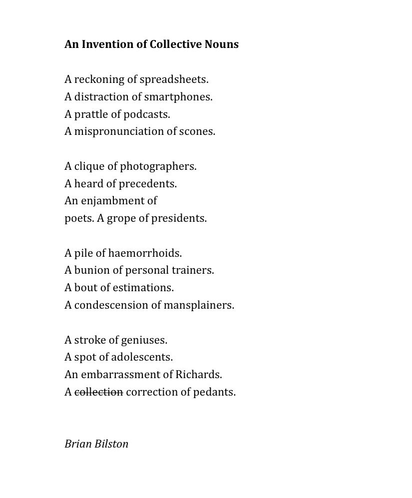 An Invention of Collective Nouns
 
A reckoning of spreadsheets.
A distraction of smartphones.
A prattle of podcasts.
A mispronunciation of scones.
 
A clique of photographers.
A heard of precedents.
An enjambment of
poets. A grope of presidents.
 
A pile of haemorrhoids.
A bunion of personal trainers.
A bout of estimations.
A condescension of mansplainers.
 
A stroke of geniuses.
A spot of adolescents.
An embarrassment of Richards.
A collection [crossed out] correction of pedants.


Brian Bilston
