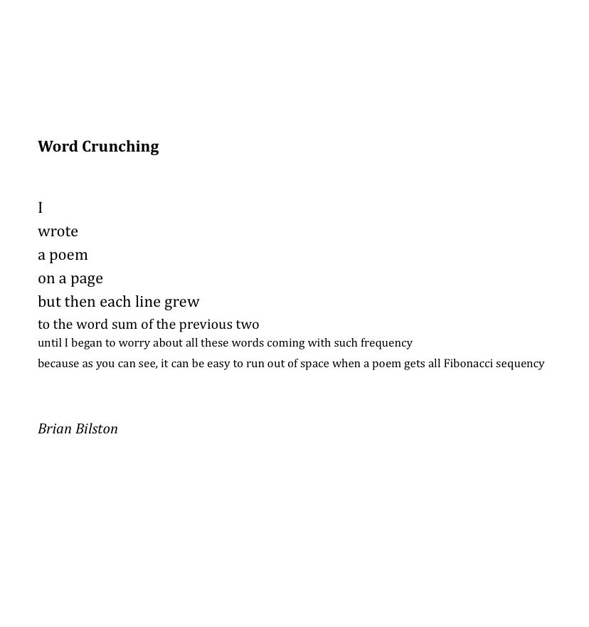 Word Crunching


I 
wrote 
a poem 
on a page 
but then each line grew 
to the word sum of the previous two 
until I began to worry about all these words coming with such frequency 
because as you can see, it can be easy to run out of space when a poem gets all Fibonacci sequency 


Brian Bilston