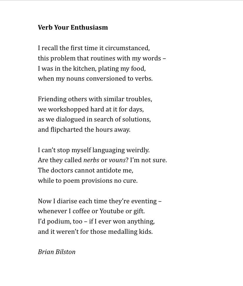 Verb Your Enthusiasm  
 
I recall the first time it circumstanced,  
this problem that routines with my words –
I was in the kitchen, plating my food,  
when my nouns conversioned to verbs.  
  
Friending others with similar troubles,
we workshopped hard at it for days, 
as we dialogued in search of solutions,   
and flipcharted the hours away.  
 
I can’t stop myself languaging weirdly. 
Are they called nerbs or vouns? I’m not sure.  
The doctors cannot antidote me, 
while to poem provisions no cure.  
 
Now I diarise each time they’re eventing –
whenever I coffee or Youtube or gift. 
I’d podium, too – if I ever won anything,
and it weren’t for those medalling kids.

Brian Bilston