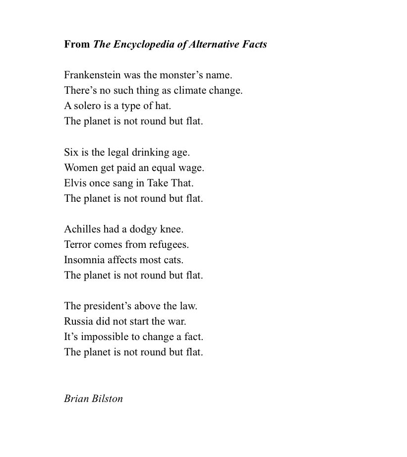 From The Encyclopedia of Alternative Facts

Frankenstein was the monster’s name.  
There’s no such thing as climate change.  
A solero is a type of hat.  
The planet is not round but flat.  
  
Six is the legal drinking age.  
Women get paid an equal wage.  
Elvis once sang in Take That.  
The planet is not round but flat.  
  
Achilles had a dodgy knee.  
Terror comes from refugees.  
Insomnia affects most cats.  
The planet is not round but flat.  
  
The president’s above the law.
Russia did not start the war.
It’s impossible to change a fact.  
The planet is not round but flat.  


Brian Bilston 