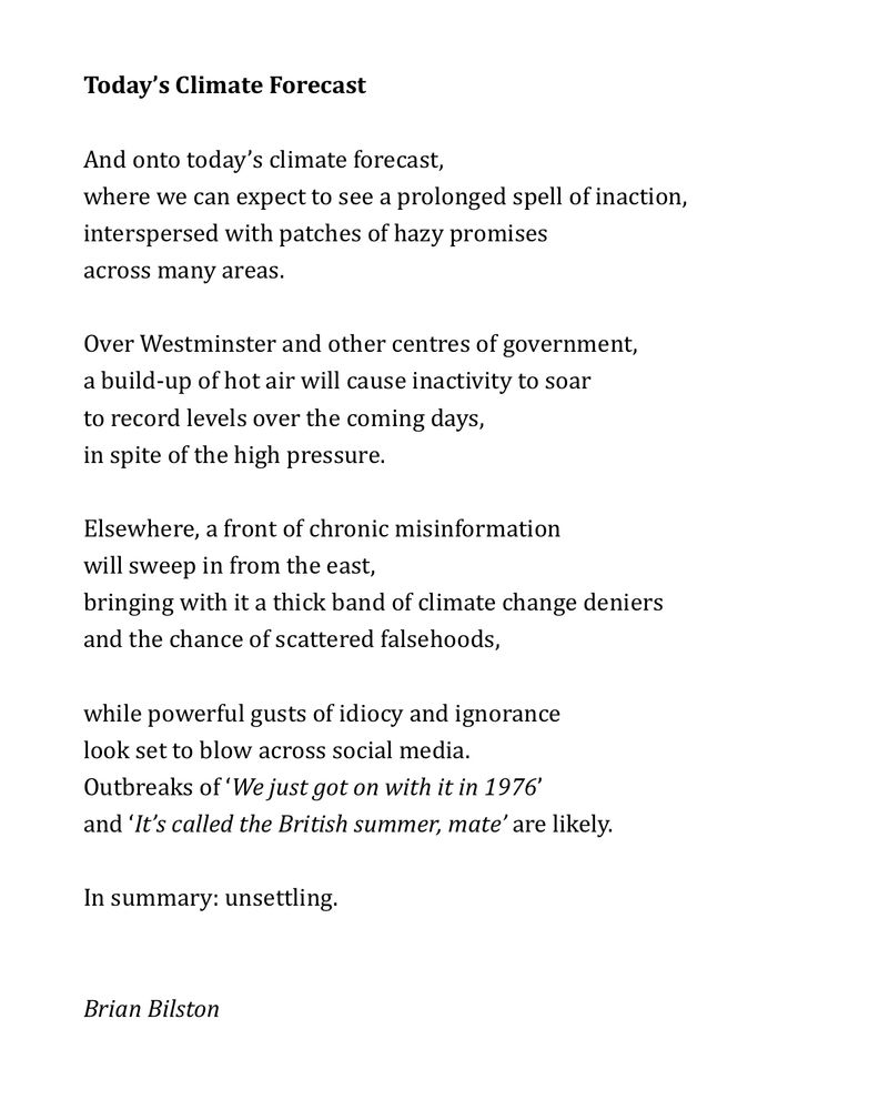 Today’s Climate Forecast 
 
And onto today’s climate forecast, 
where we can expect to see a prolonged spell of inaction,
interspersed with patches of hazy promises
across many areas. 
 
Over Westminster and other centres of government,
a build-up of hot air will cause inactivity to soar
to record levels over the coming days,
in spite of the high pressure.
 
Elsewhere, a front of chronic misinformation 
will sweep in from the east,   
bringing with it a thick band of climate change deniers
and the chance of scattered falsehoods,
 
while powerful gusts of idiocy and ignorance
look set to blow across social media.
Outbreaks of ‘We just got on with it in 1976’
and ‘It’s called the British summer, mate’ are likely.
 
In summary: unsettling.
 

Brian Bilston