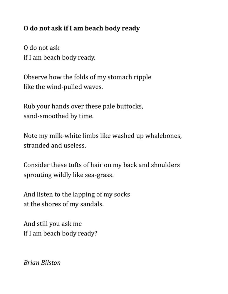O do not ask if I am beach body ready

O do not ask
if I am beach body ready.
 
Observe how the folds of my stomach ripple
like the wind-pulled waves.
 
Rub your hands over these pale buttocks,
sand-smoothed by time.
 
Note my milk-white limbs like washed up whalebones,
stranded and useless.
 
Consider these tufts of hair on my back and shoulders
sprouting wildly like sea-grass.
 
And listen to the lapping of my socks
at the shores of my sandals.
 
And still you ask me
if I am beach body ready?
 

Brian Bilston 