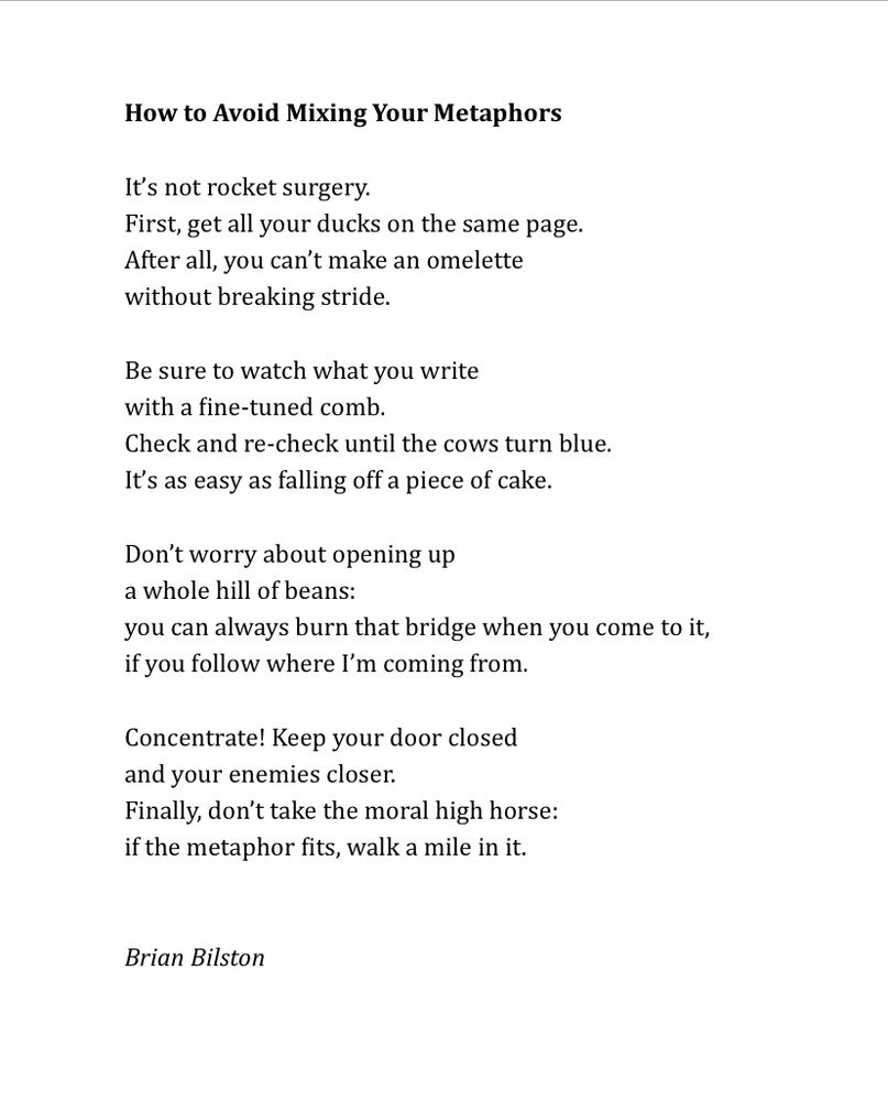 How to Avoid Mixing Your Metaphors
 
It’s not rocket surgery.
First, get all your ducks on the same page.
After all, you can’t make an omelette
without breaking stride.
 
Be sure to watch what you write
with a fine-tuned comb.
Check and re-check until the cows turn blue.
It’s as easy as falling off a piece of cake.
 
Don’t worry about opening up
a whole hill of beans:
you can always burn that bridge when you come to it,
if you follow where I’m coming from.
 
Concentrate! Keep your door closed
and your enemies closer.
Finally, don’t take the moral high horse:
if the metaphor fits, walk a mile in it.


Brian Bilston