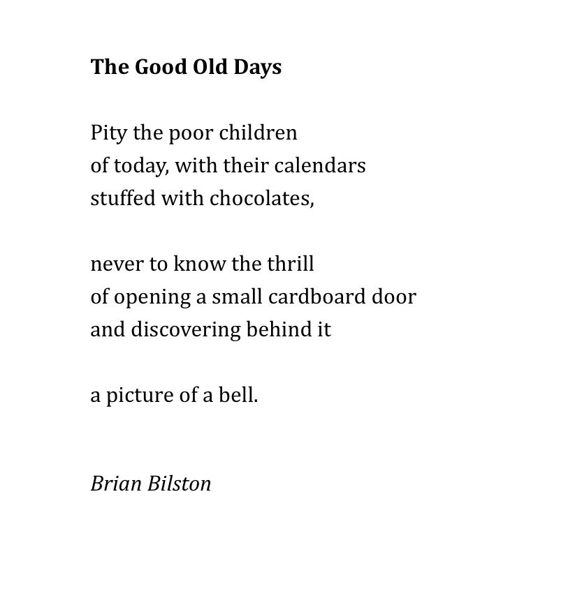The Good Old Days
 
Pity the poor children
of today, with their calendars
stuffed with chocolates,
 
never to know the thrill
of opening a small cardboard door
and discovering behind it
 
a picture of a bell.


Brian Bilston
