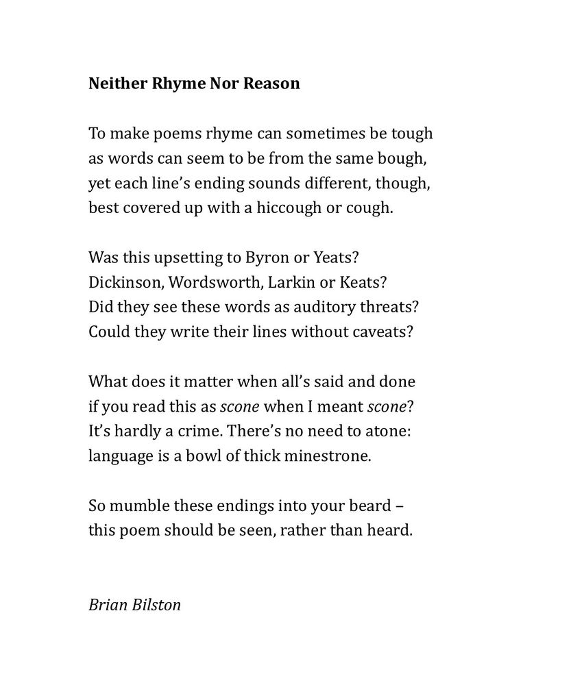 Neither Rhyme Nor Reason

To make poems rhyme can sometimes be tough
as words can seem to be from the same bough,
yet each line’s ending sounds different, though,
best covered up with a hiccough or cough.
 
Was this upsetting to Byron or Yeats?
Dickinson, Wordsworth, Larkin or Keats?
Did they see these words as auditory threats?
Could they write their lines without caveats?
 
What does it matter when all’s said and done
if you read this as scone when I meant scone?
It’s hardly a crime. There’s no need to atone:
language is a bowl of thick minestrone.
 
So mumble these endings into your beard –
this poem should be seen, rather than heard.


Brian Bilston