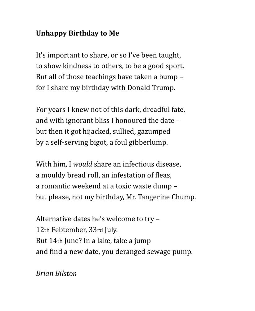 Unhappy Birthday to Me 
 
It’s important to share, or so I’ve been taught, 
to show kindness to others, to be a good sport. 
But all of those teachings have taken a bump – 
for I share my birthday with Donald Trump. 
 
For years I knew not of this dark, dreadful fate, 
and with ignorant bliss I honoured the date – 
but then it got hijacked, sullied, gazumped 
by a self-serving bigot, a foul gibberlump. 
  
With him, I would share an infectious disease, 
a mouldy bread roll, an infestation of fleas, 
a romantic weekend at a toxic waste dump –
but please, not my birthday, Mr. Tangerine Chump. 
 
Alternative dates he’s welcome to try –  
12th Febtember, 33rd July. 
But 14th June? In a lake, take a jump
and find a new date, you deranged sewage pump. 

Brian Bilston