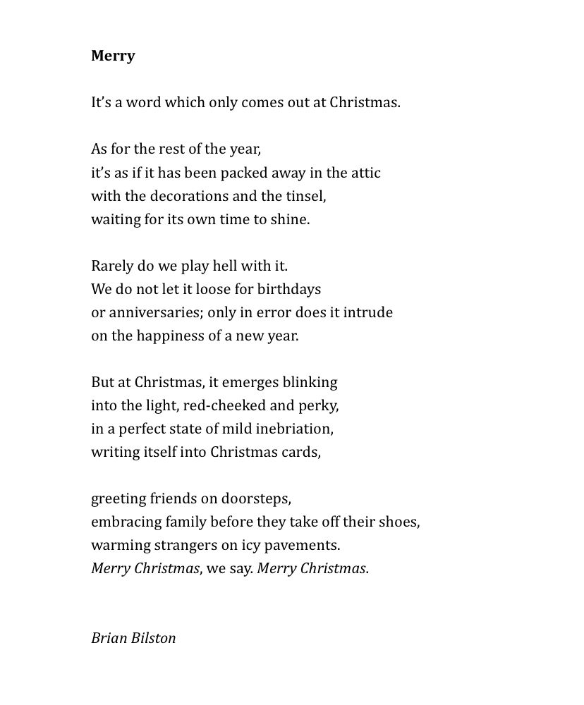 Merry
 
It’s a word which only comes out at Christmas.
 
As for the rest of the year,
it’s as if it has been packed away in the attic
with the decorations and the tinsel,
waiting for its own time to shine.
 
Rarely do we play hell with it.
We do not let it loose for birthdays
or anniversaries; only in error does it intrude
on the happiness of a new year.
 
But at Christmas, it emerges blinking
into the light, red-cheeked and perky,
in a perfect state of mild inebriation,
writing itself into Christmas cards,
 
greeting friends on doorsteps,
embracing family before they take off their shoes,
warming strangers on icy pavements.
Merry Christmas, we say. Merry Christmas.


Brian Bilston