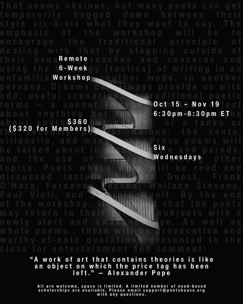 Remote
6-Week 
Workshop

Oct 15 - Nov 19
6:30 PM - 8:30 PM ET

$360
($320 for members)

Six
Wednesdays

"A work of art that contains theories is like an object on which the price tag has been left." - Alexander Pope

All are welcome, space is limited. A limited number of need-based scholarships are available. Please email support@poetshouse.org with any questions.