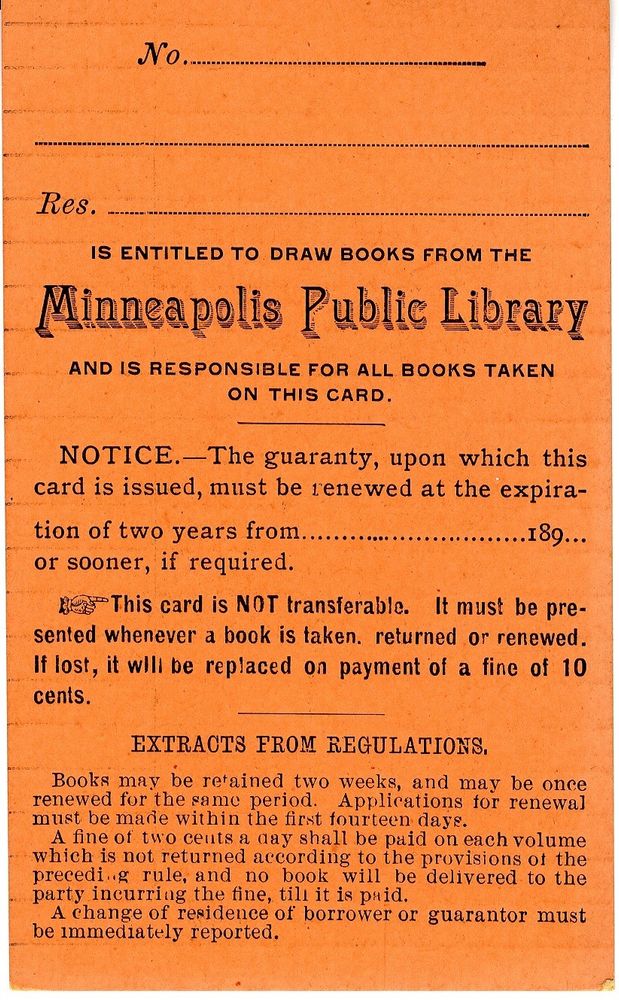 Ye olde Minneapolis Public Library card 

No.
Res.
IS ENTITLED TO DRAW BOOKS FROM THE
Minneapolis Public Library
AND IS RESPONSIBLE FOR ALL BOOKS TAKEN ON THIS CARD.

NOTICE.—The guaranty, upon which this card is issued, must be renewed at the expiration of two years from...189...
or sooner, if required.

This card is NOT transferable. It must be presented whenever a book is taken. returned or renewed.
If lost, it will be replaced on payment of a fine of 10 cents.
EXTRACTS FROM REGULATIONS.
Books may be retained two weeks, and may be once renewed for the same period.
Applications for renewal
must be made within the first fourteen days.
A fine of two cents a day shall be paid on each volume which is not returned according to the provisions of the preceding rule, and no book will be delivered to the party incurring the fine, til it is paid.
A change of residence of borrower or guarantor must be immediately reported.