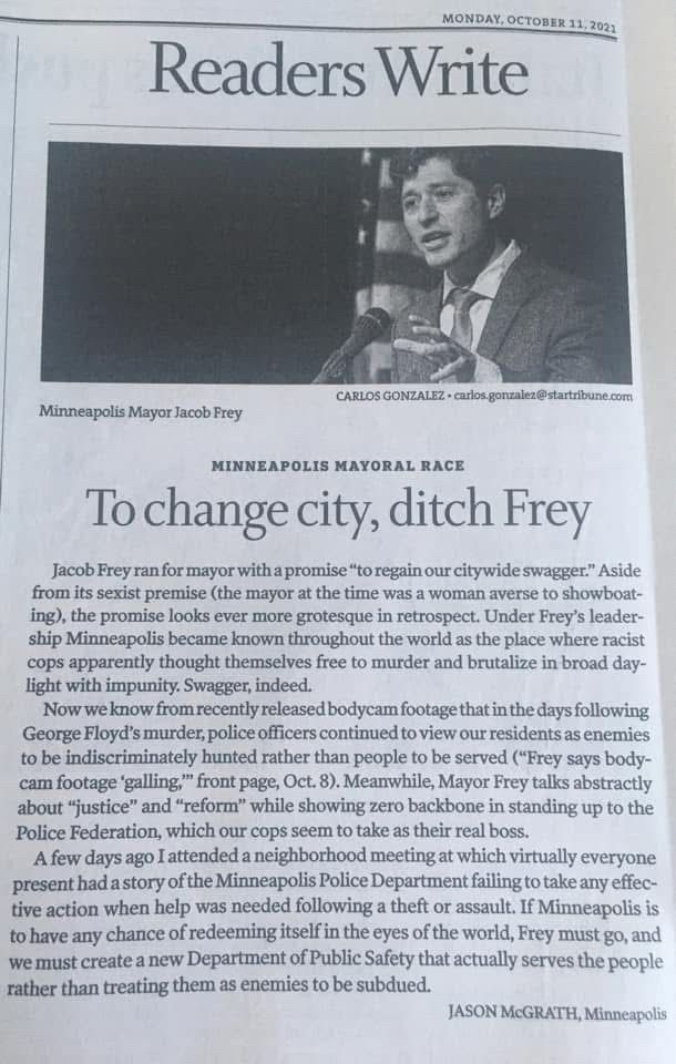 Letter to the Star Tribune, 10-11-2021

MINNEAPOLIS MAYORAL RACE
To change city, ditch Frey

Jacob Frey ran for mayor with a promise "to regain our citywide swagger." Aside from its sexist premise (the mayor at the time was a woman averse to showboating), the promise looks ever more grotesque in retrospect. Under Frey's leadership Minneapolis became known throughout the world as the place where racist cops apparently thought themselves free to murder and brutalize in broad daylight with impunity. Swagger, indeed.

Now we know from recently released bodycam footage that in the days following George Floyd's murder, police officers continued to view our residents as enemies to be indiscriminately hunted rather than people to be served ("Frey says body-cam footage 'galling,' front page, Oct. 8). Meanwhile, Mayor Frey talks abstractly about "justice" and "reform" while showing zero backbone in standing up to the Police Federation, which our cops seem to take as their real boss.

A few days ago I attended a neighborhood meeting at which virtually everyone present had a story of the Minneapolis Police Department failing to take any effective action when help was needed following a theft or assault. If Minneapolis is to have any chance of redeeming itself in the eyes of the world, Frey must go, and we must create a new Department of Public Safety that actually serves the people rather than treating them as enemies to be subdued.

JASON McGRATH, Minneapolis