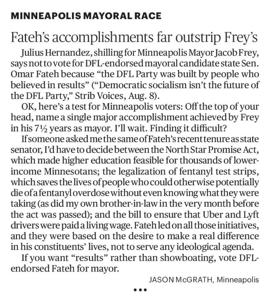 MINNEAPOLIS MAYORAL RACE
Fateh's accomplishments far outstrip Frey's Julius Hernandez, shilling for Minneapolis Mayor Jacob Frey, says not to vote for DFL-endorsed mayoral candidate state Sen.
Omar Fateh because "the DFL Party was built by people who believed in results" ("Democratic socialism isn't the future of the DFL Party," Strib Voices, Aug. 8).
OK, here's a test for Minneapolis voters: Off the top of your head, name a single major accomplishment achieved by Frey in his 7½ years as mayor. I'll wait. Finding it difficult?
If someone asked me the same of Fateh's recent tenure as state senator, I'd have to decide between the North Star Promise Act, which made higher education feasible for thousands of lower-income Minnesotans; the legalization of fentanyl test strips, which saves the lives of people who could otherwise potentially die of a fentanyloverdose without even knowing what they were taking (as did my own brother-in-law in the very month before the act was passed); and the bill to ensure that Uber and Lyft drivers were paid a living wage. Fateh led on all those initiatives, and they were based on the desire to make a real difference in his constituents' lives, not to serve any ideological agenda.
If you want "results" rather than showboating, vote DFL-endorsed Fateh for mayor.
JASON McGRATH, Minneapolis
