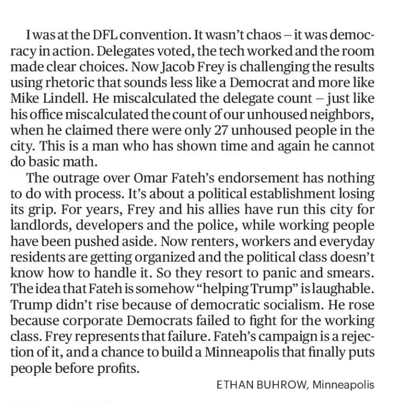 I was at the DFL convention. It wasn't chaos - it was democracy in action. Delegates voted, the tech worked and the room made clear choices. Now Jacob Frey is challenging the results using rhetoric that sounds less like a Democrat and more like Mike Lindell. He miscalculated the delegate count - just like his office miscalculated the count of our unhoused neighbors, when he claimed there were only 27 unhoused people in the city. This is a man who has shown time and again he cannot do basic math.
The outrage over Omar Fateh's endorsement has nothing to do with process. It's about a political establishment losing its grip. For years, Frey and his allies have run this city for landlords, developers and the police, while working people have been pushed aside. Now renters, workers and everyday residents are getting organized and the political class doesn't know how to handle it. So they resort to panic and smears.
The idea that Fateh is somehow "helping Trump" is laughable.
Trump didn't rise because of democratic socialism. He rose because corporate Democrats failed to fight for the working class. Frey represents that failure. Fateh's campaign is a rejection of it, and a chance to build a Minneapolis that finally puts people before profits.
ETHAN BUHROW, Minneapolis
