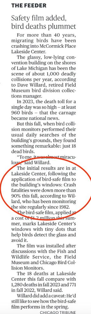 THE FEEDER
Safety film added, bird deaths plummet 

For more than 40 years, migrating birds have been crashing into McCormick Place Lakeside Center.

The glassy, low-lying convention building on the shores of Lake Michigan has been the scene of about 1,000 deadly collisions per year, according to Dave Willard, retired Field Museum bird division collections manager.

In 2023, the death toll for a single day was so high - at least 960 birds - that the carnage became national news.
But this fall, when bird collision monitors performed their usual daily searches of the building's grounds, they found something remarkable: just 18 dead birds.

"To me. it was almost miraculous,
said Willard. 

The initial results are in at Lakeside Center, following the application of bird-safe film to the building's windows: Crash fatalities were down more than 90% this fall, according to Willard, who has been monitoring the site regularly since 1982.
The bird-safe film, applied al a cost of $1.2 million this summer, marks Lakeside Center's windows with tiny dots that help birds detect the glass and avoid it.
The film was installed after discussions with the Fish and Wildlife Service, the Field Museum and Chicago Bird Collision Monitors.
The 18 deaths at Lakeside Center this fall compare with 1,280 deaths in fall 2023 and 771 in fall 2022, Willard said.
Willard did add a caveat: He'd still like to see how the bird-safe film performs in the spring.
CHICAGO TRIBUNE 