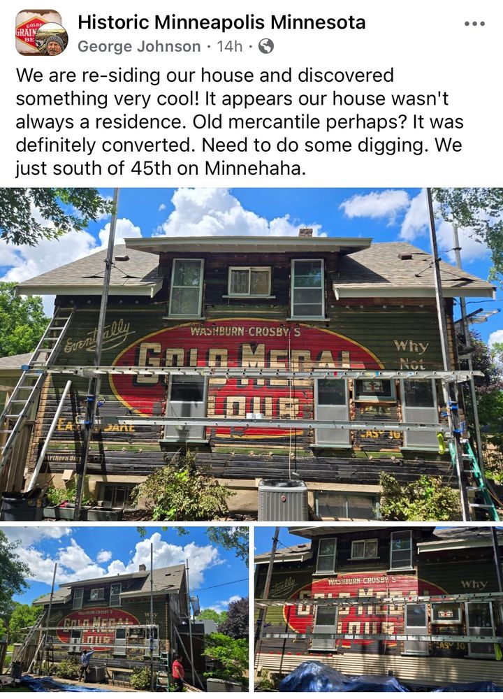 Facebook post from the group Historic Minneapolis Minnesota 
From George Johnson: 
We are re-siding our house and discovered something very cool! It appears our house wasn't always a residence. Old mercantile perhaps? It was definitely converted. Need to do some digging. We’re just south of 45th on Minnehaha.

Photos show an old house being re-sided, with scaffolding and ladders. The three views all show a Gold Medal Flour mural covering the entire house, under the siding that’s being removed 