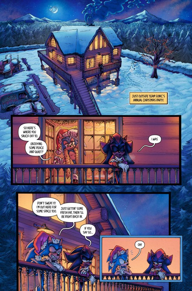 PANEL 1:

A log cabin in the middle of the woods, multiple vehicles are parked outside.

CAPTION:

JUST OUTSIDE TEAM SONIC’S ANNUAL CHRISTMAS PARTY


PANEL 2:

Sonic opens the door and steps onto the patio to join Shadow outside.

SONIC:

SO HERE’S WHERE YOU SNUCK OFF TO.

ENJOYING SOME PEACE AND QUIET?


SHADOW:

I WAS.


PANEL 3:

SONIC:

DON’T SWEAT IT! I’M OUT HERE FOR SOME SPACE TOO.

JUST GETTIN’ SOME FRESH AIR, THEN I’LL BE RIGHT BACK IN.


SHADOW:
IF YOU SAY SO…


PANEL 4:

SONIC: 
OH!
