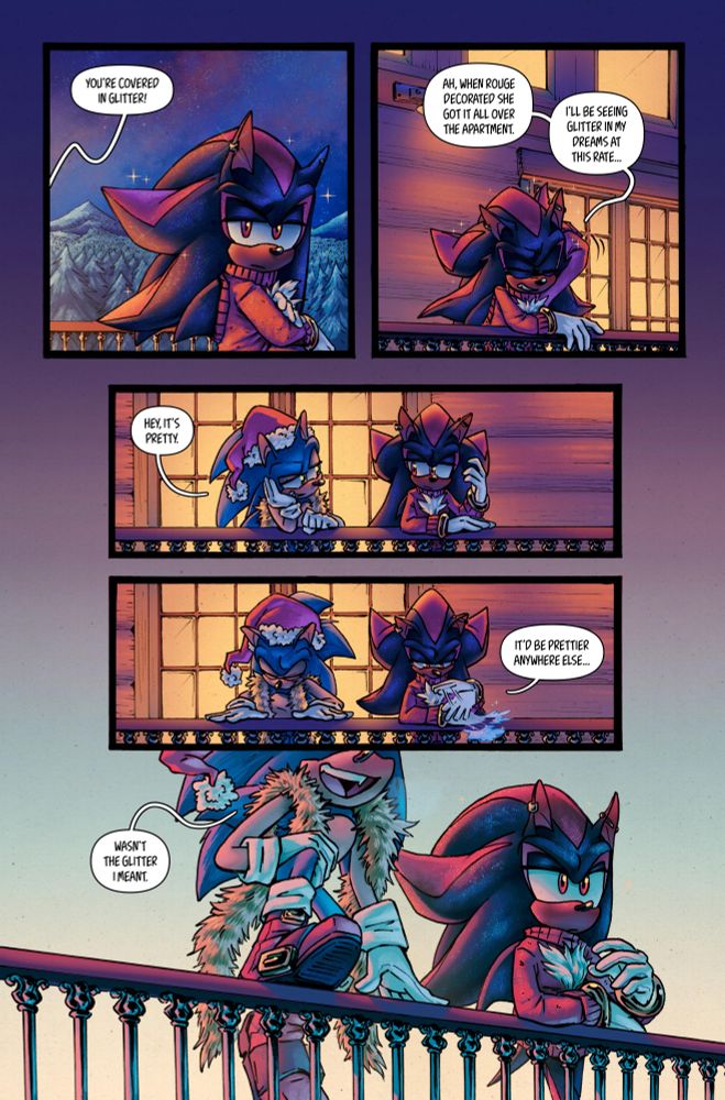 PANEL 1:

SONIC:

YOU’RE COVERED IN GLITTER!

PANEL 2:

SHADOW:

AH, WHEN ROUGE DECORATED SHE GOT IT ALL OVER THE APARTMENT.

I’LL BE SEEING GLITTER IN MY DREAMS AT THIS RATE…


PANEL 3:

SONIC:

HEY, IT’S PRETTY.


PANEL 4:

SHADOW:

IT’D BE PRETTIER ANYWHERE ELSE…


PANEL 5:

Sonic hops up to stand on the railing.

SONIC:

WASN’T THE GLITTER I MEANT.