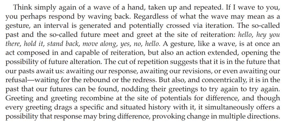 Think simply again of a wave of a hand, taken up and repeated. If I wave to you, you perhaps respond by waving back. Regardless of what the wave may mean as a gesture, an interval is generated and potentially crossed via iteration. The so-called past and the so-called future meet and greet at the site of reiteration: hello, hey you there, hold it, stand back, move along, yes, no, hello. A gesture, like a wave, is at once an act composed in and capable of reiteration, but also an action extended, opening the possibility of future alteration. The cut of repetition suggests that it is in the future that our pasts await us: awaiting our response, awaiting our revisions, or even awaiting our refusal-waiting for the rebound or the redress. But also, and concentrically, it is in the past that our futures can be found, nodding their greetings to try again to try again. Greeting and greeting recombine at the site of potentials for difference, and though  every greeting drags a specific and situated history with it, it simultaneously offers a possibility that response may bring difference, provoking change in multiple directions.