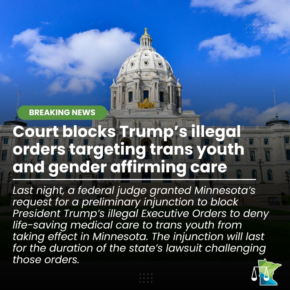 A graphic showing the Minnesota Capitol and the logo for the Minnesota Attorney General's Office that says: BREAKING NEWS: Court blocks Trump’s illegal orders targeting trans youth and gender affirming care Last night, a federal judge granted Minnesota’s request for a preliminary injunction to block President Trump’s illegal Executive Orders to deny life-saving medical care to trans youth from taking effect in Minnesota. The injunction will last for the duration of the state’s lawsuit challenging those orders.