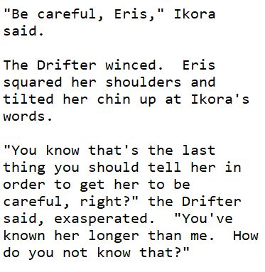 Image with text:
"Be careful, Eris," Ikora said.
The Drifter winced.  Eris squared her shoulders and tilted her chin up at Ikora's words.
"You know that's the last thing you should tell her in order to get her to be careful, right?" the Drifter said, exasperated.  "You've known her longer than me.  How do you not know that?"