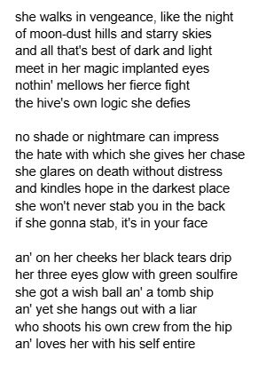 image of text:
she walks in vengeance, like the night
of moon-dust hills and starry skies
and all that's best of dark and light
meet in her magic implanted eyes
nothin' mellows her fierce fight
the hive's own logic she defies

no shade or nightmare can impress
the hate with which she gives her chase
she glares on death without distress
and kindles hope in the darkest place
she won't never stab you in the back
if she gonna stab, it's in your face

an' on her cheeks her black tears drip
her three eyes glow with green soulfire
she got a wish ball an' a tomb ship
an' yet she hangs out with a liar
who shoots his own crew from the hip
an' loves her with his self entire 
