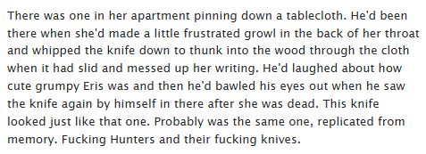Image of text:
There was one in her apartment pinning down a tablecloth. He'd been there when she'd made a little frustrated growl in the back of her throat and whipped the knife down to thunk into the wood through the cloth when it had slid and messed up her writing. He'd laughed about how cute grumpy Eris was and then he'd bawled his eyes out when he saw the knife again by himself in there after she was dead. This knife looked just like that one. Probably was the same one, replicated from memory. Fucking Hunters and their fucking knives.