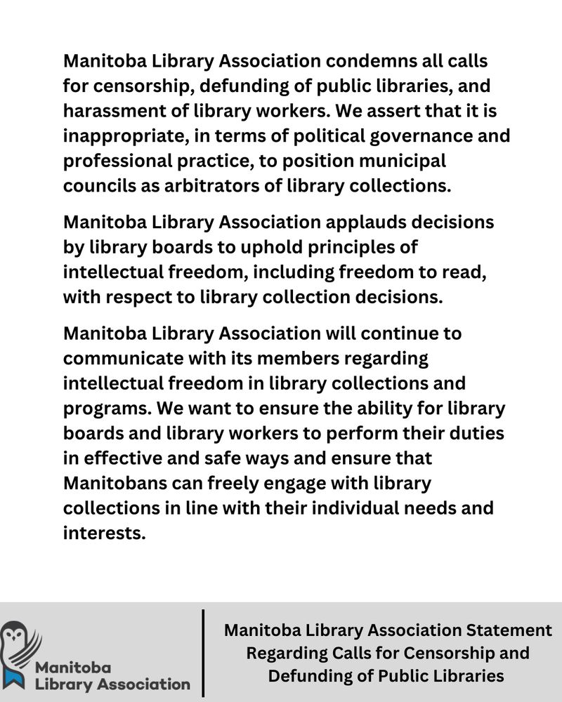 Manitoba Library Association condemns all calls for censorship, defunding of public libraries, and harassment of library workers. We assert that it is inappropriate, in terms of political governance and
professional practice, to position municipal councils as arbitrators of library collections.

Manitoba Library Association applauds decisions by library boards to uphold principles of intellectual freedom, including freedom to read, with respect to library collection decisions.

Manitoba Library Association will continue to communicate with its members regarding intellectual freedom in library collections and programs. We want to ensure the ability for library boards and library workers to perform their duties in effective and safe ways and ensure that Manitobans can freely engage with library collections in line with their individual needs and interests.