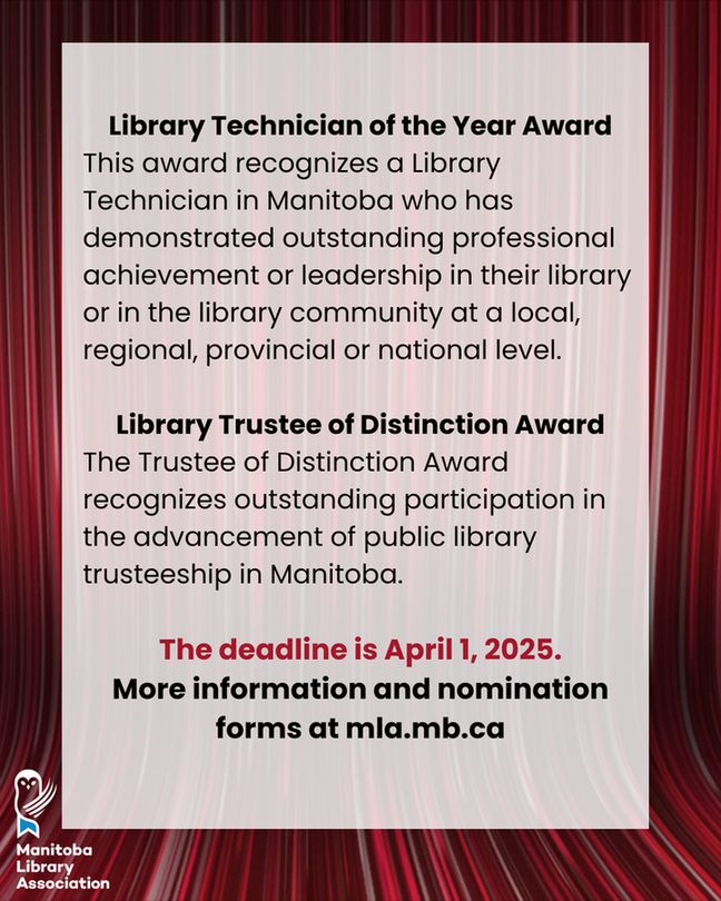 Library Technician of the Year Award
This award recognizes a Library Technician in Manitoba who has demonstrated outstanding professional achievement or leadership in their library or in the library community at a local, regional, provincial or national level.

Library Trustee of Distinction Award
The Trustee of Distinction Award recognizes outstanding participation in the advancement of public library trusteeship in Manitoba. 

The deadline is April 1, 2025.
More information and nomination forms at mla.mb.ca