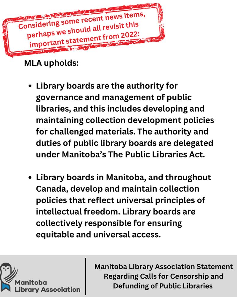Considering some recent news items, 
perhaps we should all revisit this 
important statement from 2022:MLA upholds: 

Library boards are the authority for governance and management of public libraries, and this includes developing and maintaining collection development policies for challenged materials. The authority and duties of public library boards are delegated under Manitoba’s The Public Libraries Act. 

Library boards in Manitoba, and throughout Canada, develop and maintain collection policies that reflect universal principles of intellectual freedom. Library boards are collectively responsible for ensuring equitable and universal access.