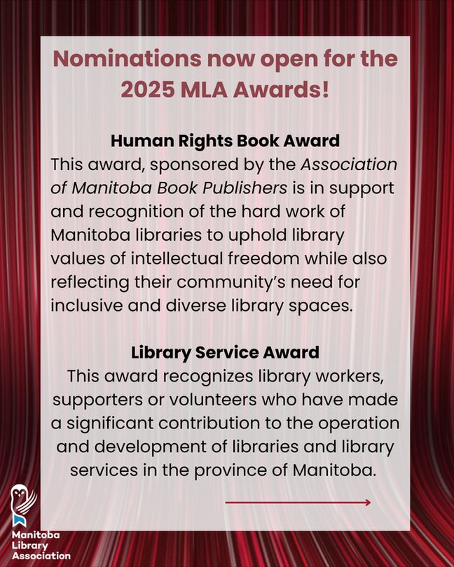 Nominations now open for the 2025 MLA Awards!

Human Rights Book Award
This award, sponsored by the Association of Manitoba Book Publishers is in support and recognition of the hard work of Manitoba libraries to uphold library values of intellectual freedom while also reflecting their community’s need for inclusive and diverse library spaces.

Library Service Award
This award recognizes library workers, supporters or volunteers who have made a significant contribution to the operation and development of libraries and library services in the province of Manitoba. 