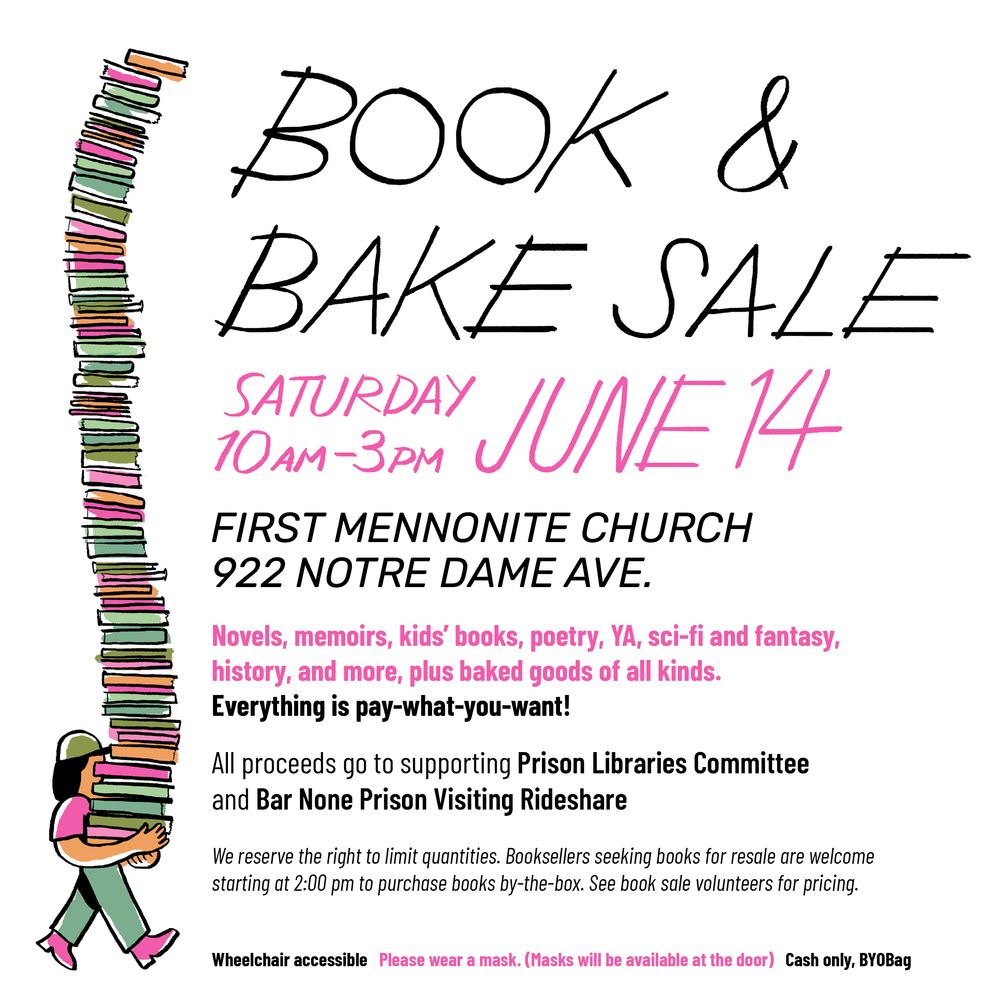 Poster that describes the Book and Bake sale on Saturday 10am-3pm on June 14.
First Mennonite Church on 922 Notre Dame Ave

Novels, memoirs, kids' books, poetry, YA, sci-fi and fantasy, history and more - plus baked good of all kinds.
Everything is pay-what-you-want!

All proceeds go to supporting the Prison Libraries Committee and Bar None Prison Visiting Rideshare.

We reserve the right to limit quantities. Booksellers seeking books for resale are welcome starting at 2pm to purchase books by the box. See book sale volunteers for pricing.

Wheelchair accessible. Please wear a mask. Masks will be available. Cash only. Bring a your own bag!